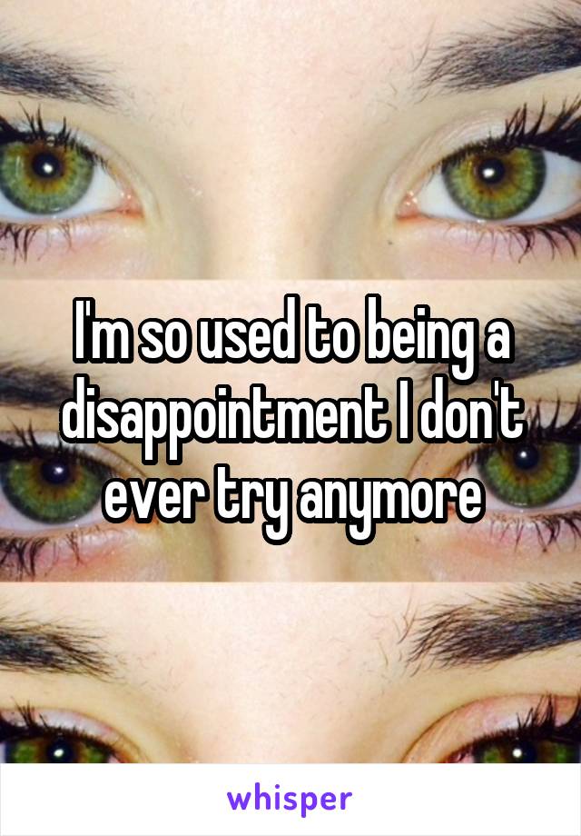 I'm so used to being a disappointment I don't ever try anymore