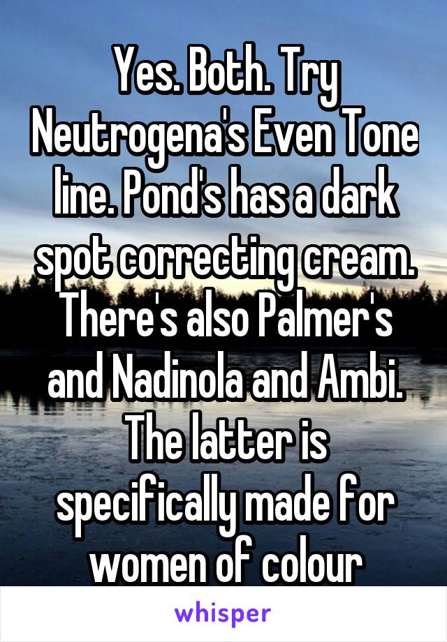 Yes. Both. Try Neutrogena's Even Tone line. Pond's has a dark spot correcting cream. There's also Palmer's and Nadinola and Ambi. The latter is specifically made for women of colour