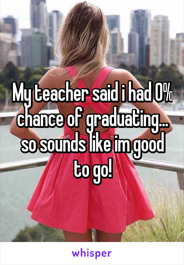 My teacher said i had 0% chance of graduating... so sounds like im good to go!