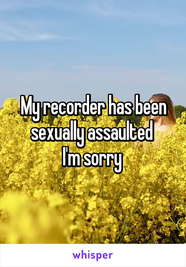 My recorder has been sexually assaulted 
I'm sorry 