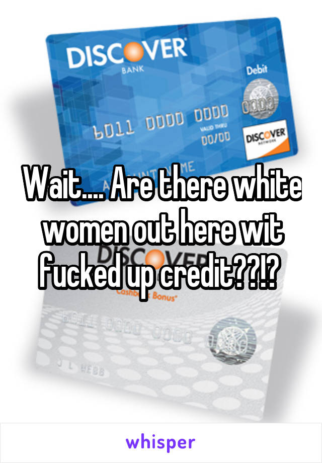 Wait.... Are there white women out here wit fucked up credit??!? 