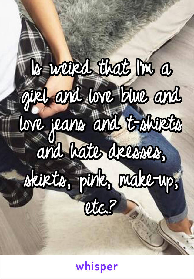 Is weird that I'm a girl and love blue and love jeans and t-shirts and hate dresses, skirts, pink, make-up, etc.?