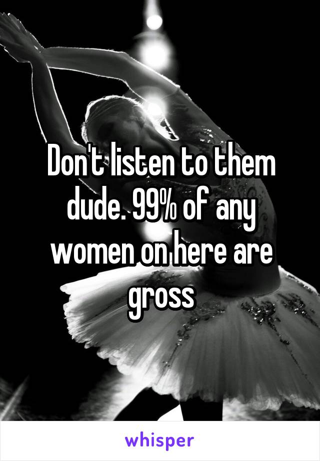 Don't listen to them dude. 99% of any women on here are gross