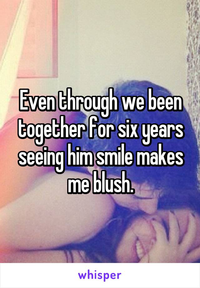 Even through we been together for six years seeing him smile makes me blush.