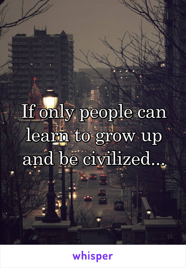 If only people can learn to grow up and be civilized...