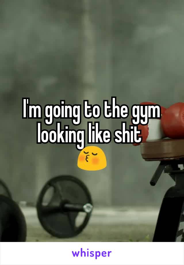 I'm going to the gym looking like shit 
😚