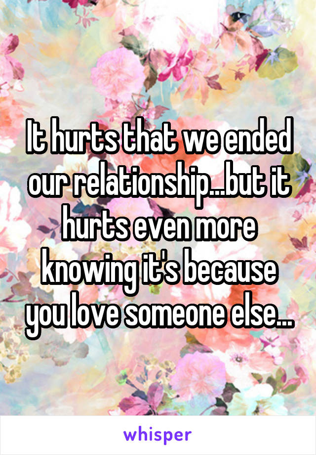It hurts that we ended our relationship...but it hurts even more knowing it's because you love someone else...