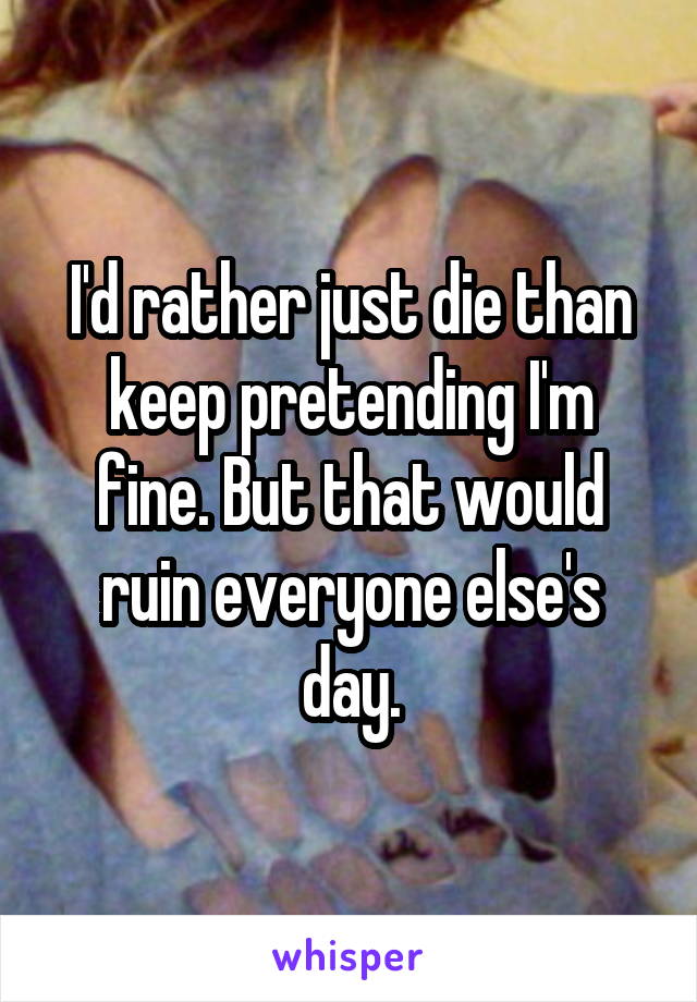 I'd rather just die than keep pretending I'm fine. But that would ruin everyone else's day.