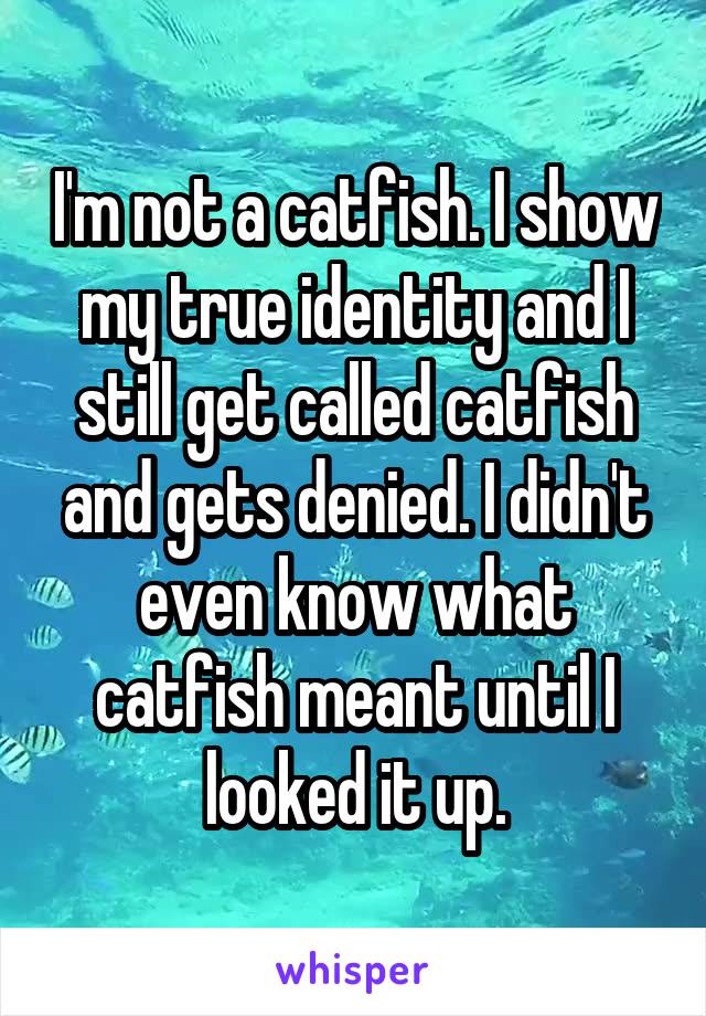 I'm not a catfish. I show my true identity and I still get called catfish and gets denied. I didn't even know what catfish meant until I looked it up.