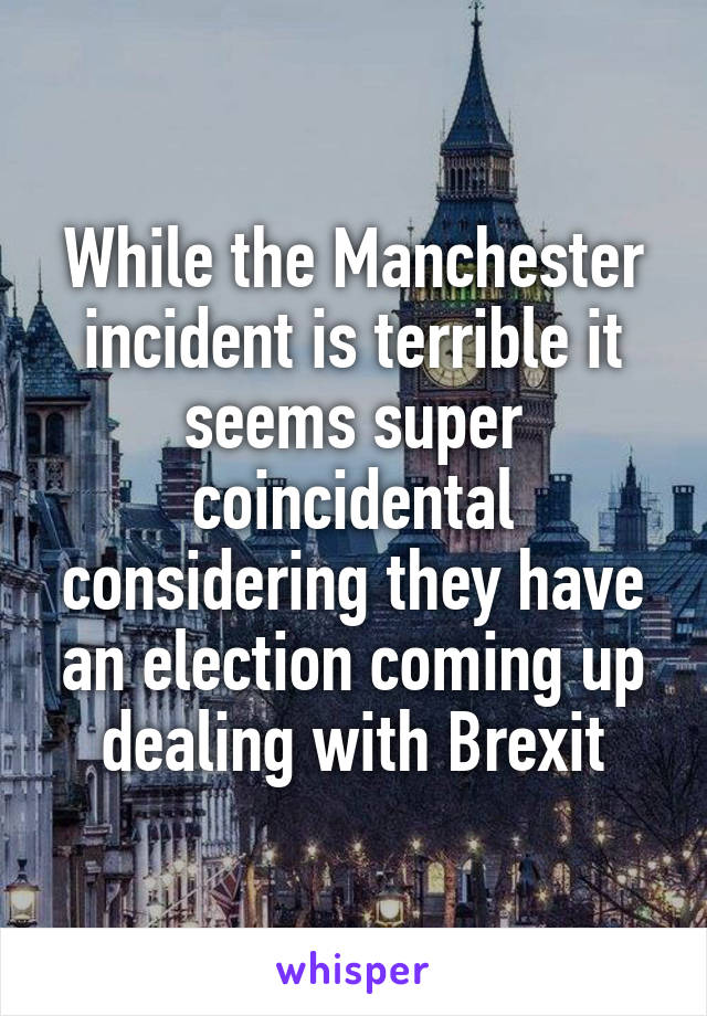 While the Manchester incident is terrible it seems super coincidental considering they have an election coming up dealing with Brexit