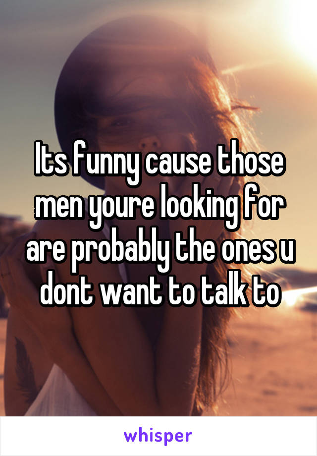 Its funny cause those men youre looking for are probably the ones u dont want to talk to