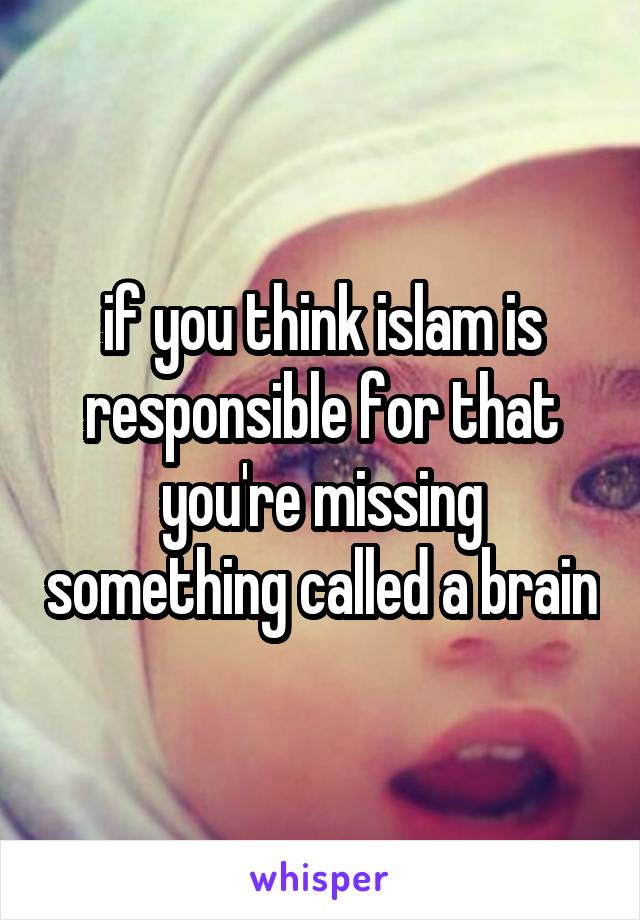 if you think islam is responsible for that you're missing something called a brain
