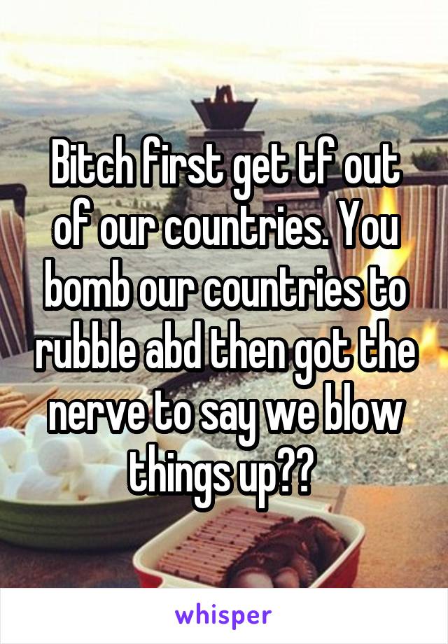 Bitch first get tf out of our countries. You bomb our countries to rubble abd then got the nerve to say we blow things up?? 