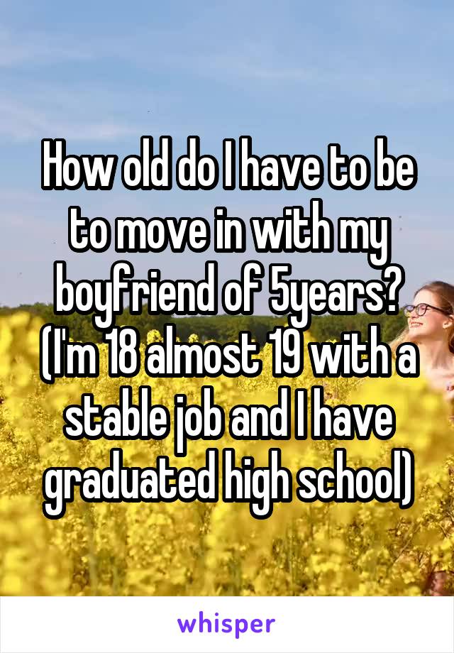 How old do I have to be to move in with my boyfriend of 5years?
(I'm 18 almost 19 with a stable job and I have graduated high school)