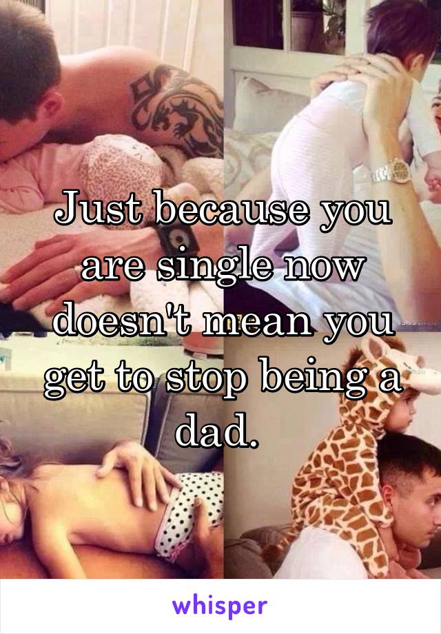 Just because you are single now doesn't mean you get to stop being a dad. 