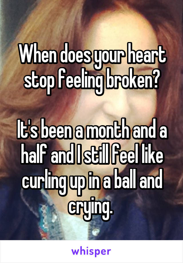 When does your heart stop feeling broken?

It's been a month and a half and I still feel like curling up in a ball and crying. 