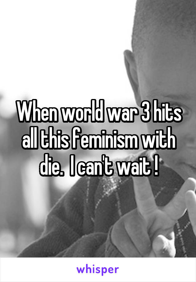 When world war 3 hits all this feminism with die.  I can't wait !