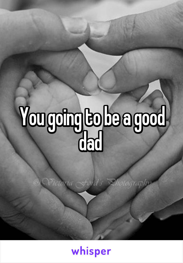 You going to be a good dad 