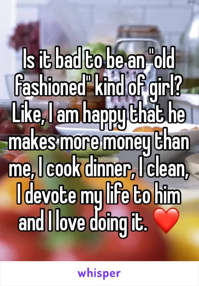 Is it bad to be an "old fashioned" kind of girl? Like, I am happy that he makes more money than me, I cook dinner, I clean, I devote my life to him and I love doing it. ❤️
