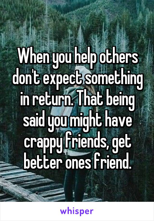 When you help others don't expect something in return. That being said you might have crappy friends, get better ones friend.