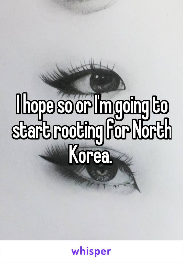 I hope so or I'm going to start rooting for North Korea. 