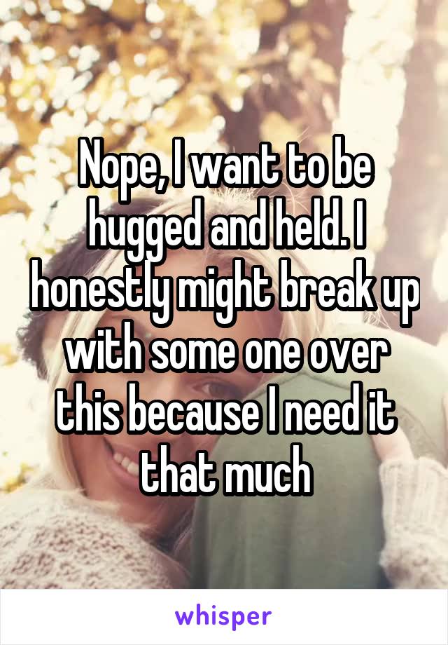 Nope, I want to be hugged and held. I honestly might break up with some one over this because I need it that much