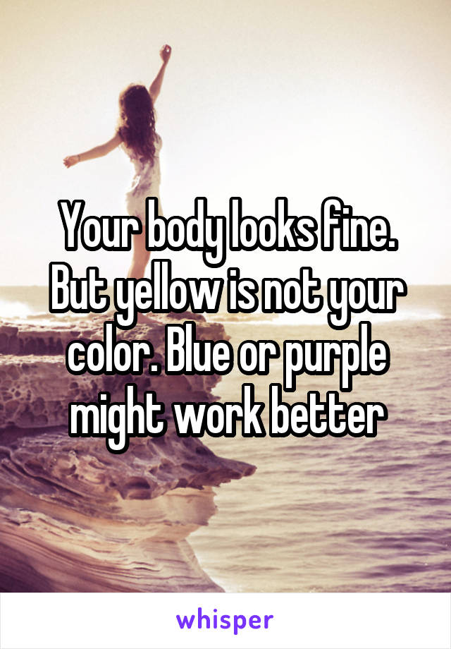 Your body looks fine. But yellow is not your color. Blue or purple might work better