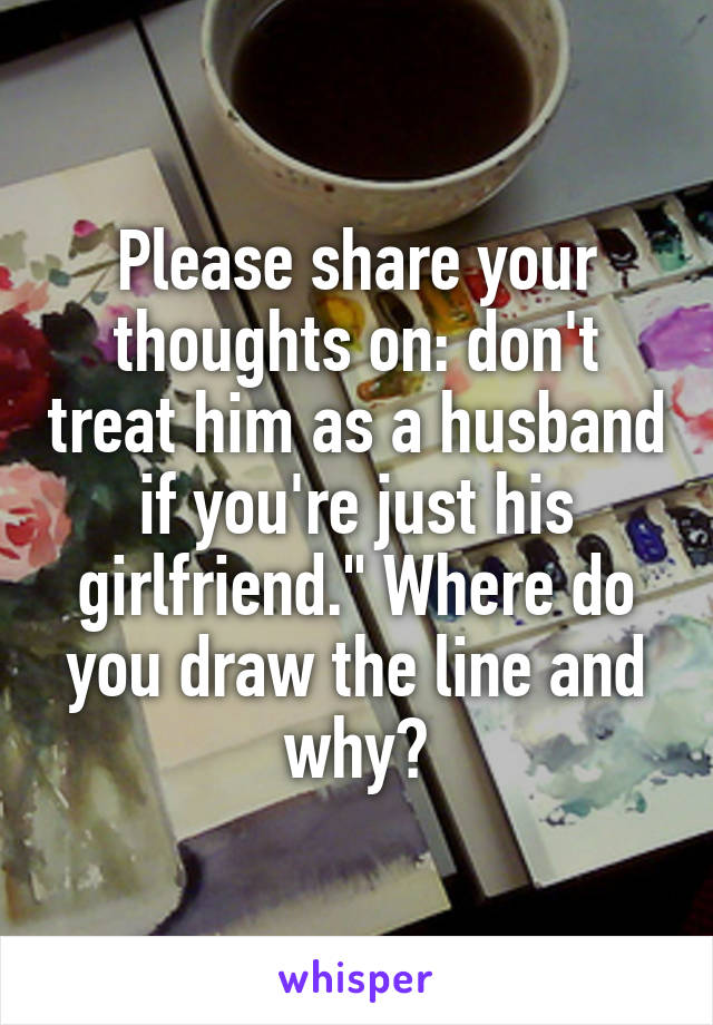 Please share your thoughts on: don't treat him as a husband if you're just his girlfriend." Where do you draw the line and why?