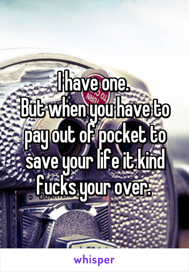 I have one. 
But when you have to pay out of pocket to save your life it kind fucks your over. 