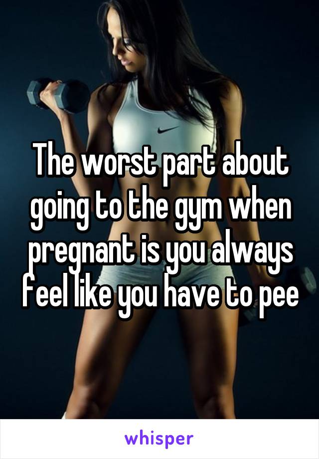 The worst part about going to the gym when pregnant is you always feel like you have to pee
