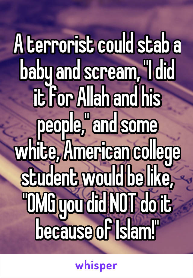 A terrorist could stab a baby and scream, "I did it for Allah and his people," and some white, American college student would be like, "OMG you did NOT do it because of Islam!"