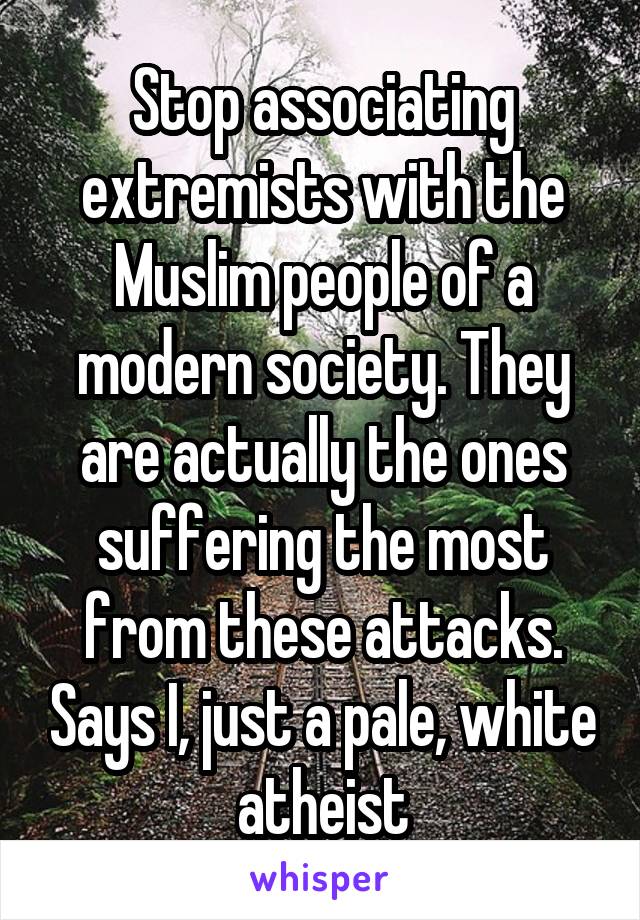 Stop associating extremists with the Muslim people of a modern society. They are actually the ones suffering the most from these attacks. Says I, just a pale, white atheist