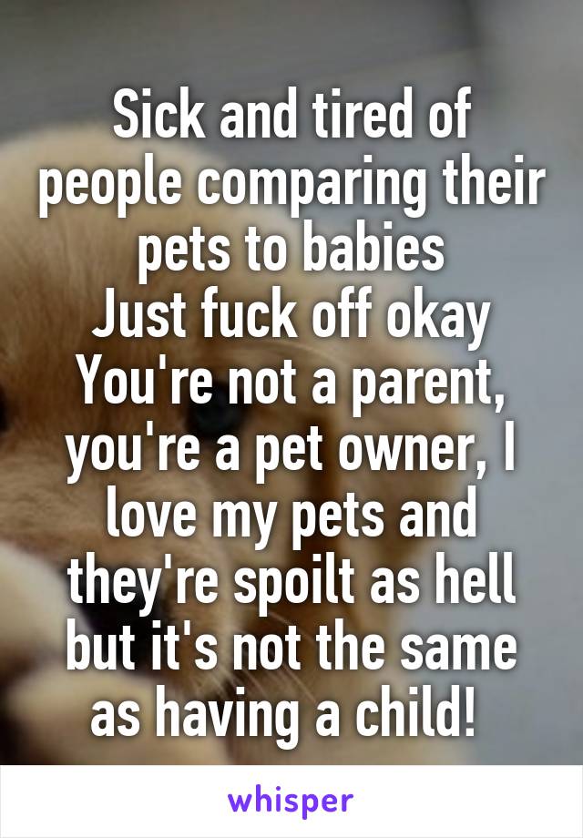 Sick and tired of people comparing their pets to babies
Just fuck off okay
You're not a parent, you're a pet owner, I love my pets and they're spoilt as hell but it's not the same as having a child! 