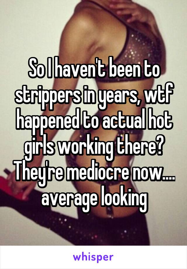 So I haven't been to strippers in years, wtf happened to actual hot girls working there? They're mediocre now.... average looking