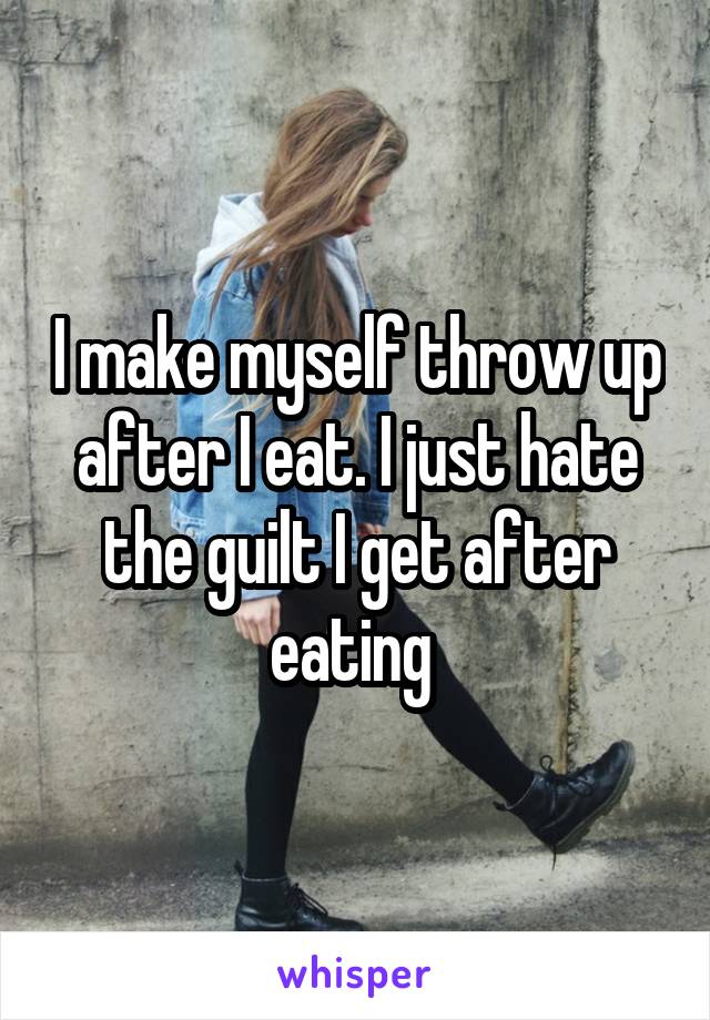I make myself throw up after I eat. I just hate the guilt I get after eating 