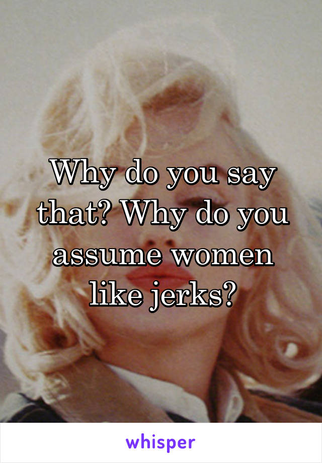 Why do you say that? Why do you assume women like jerks?