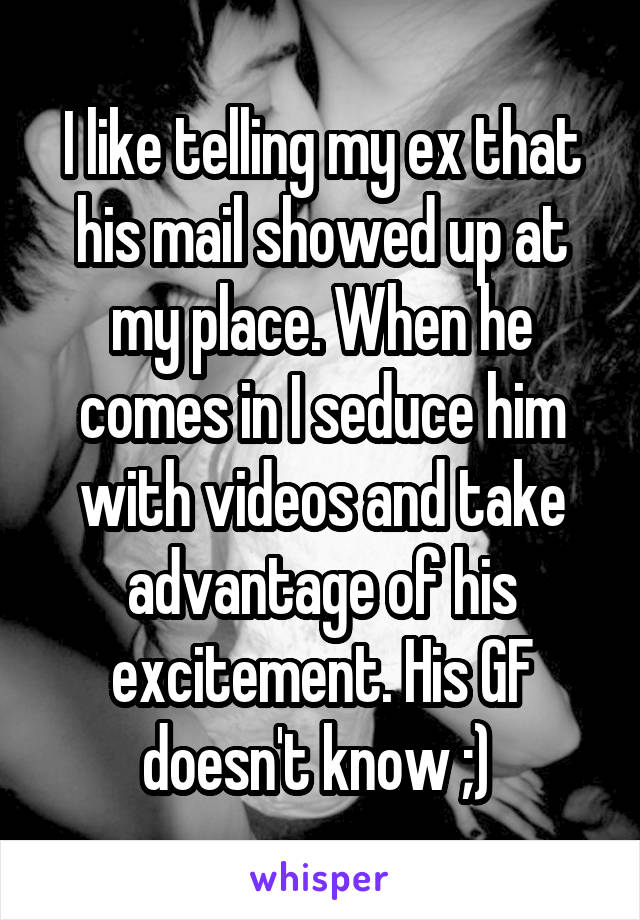 I like telling my ex that his mail showed up at my place. When he comes in I seduce him with videos and take advantage of his excitement. His GF doesn't know ;) 