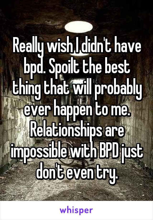 Really wish I didn't have bpd. Spoilt the best thing that will probably ever happen to me. Relationships are impossible with BPD just don't even try.
