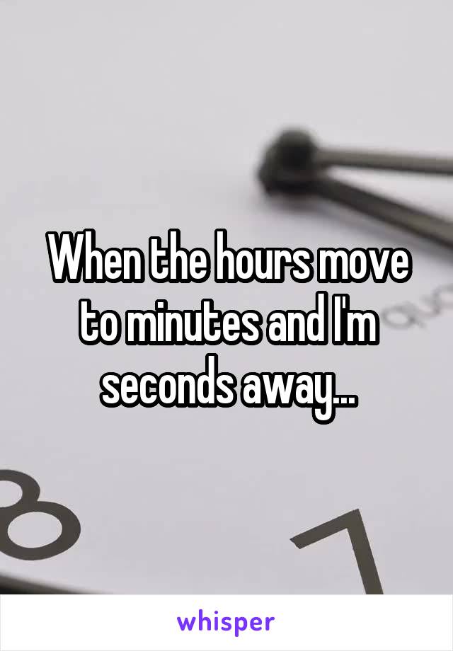 When the hours move to minutes and I'm seconds away...