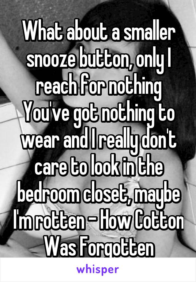 What about a smaller snooze button, only I reach for nothing You've got nothing to wear and I really don't care to look in the bedroom closet, maybe I'm rotten - How Cotton Was Forgotten