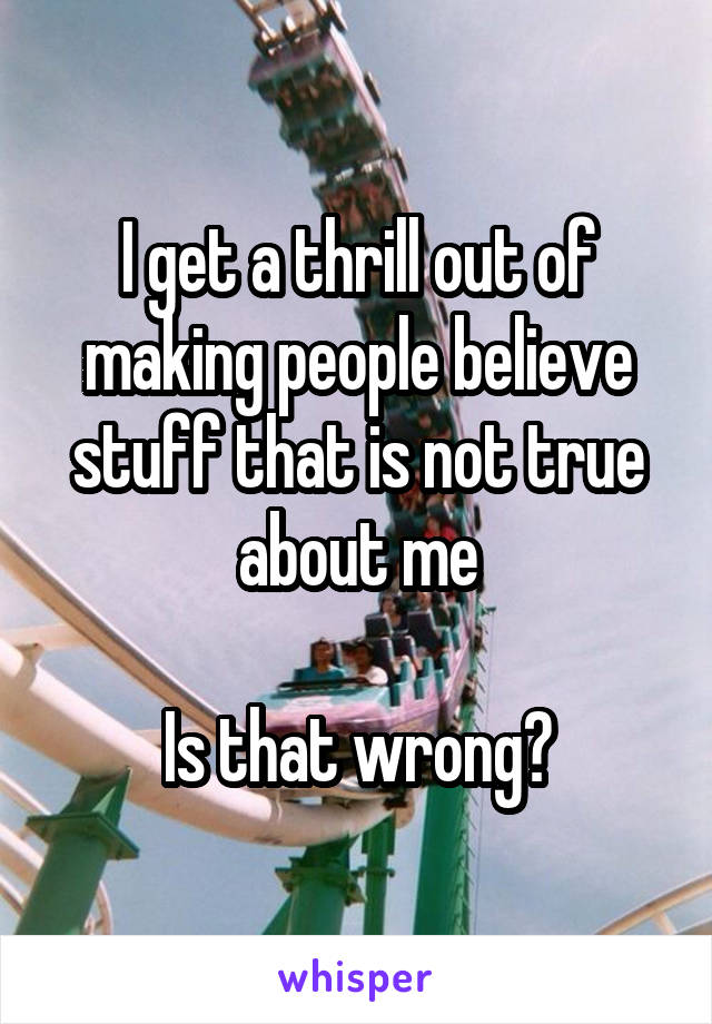 I get a thrill out of making people believe stuff that is not true about me

Is that wrong?