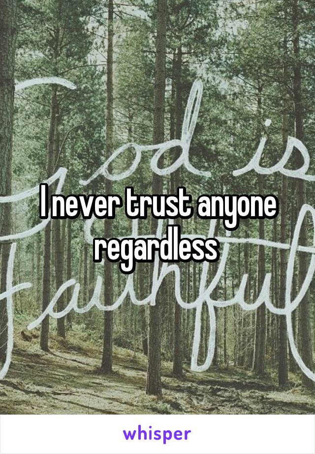 I never trust anyone regardless 