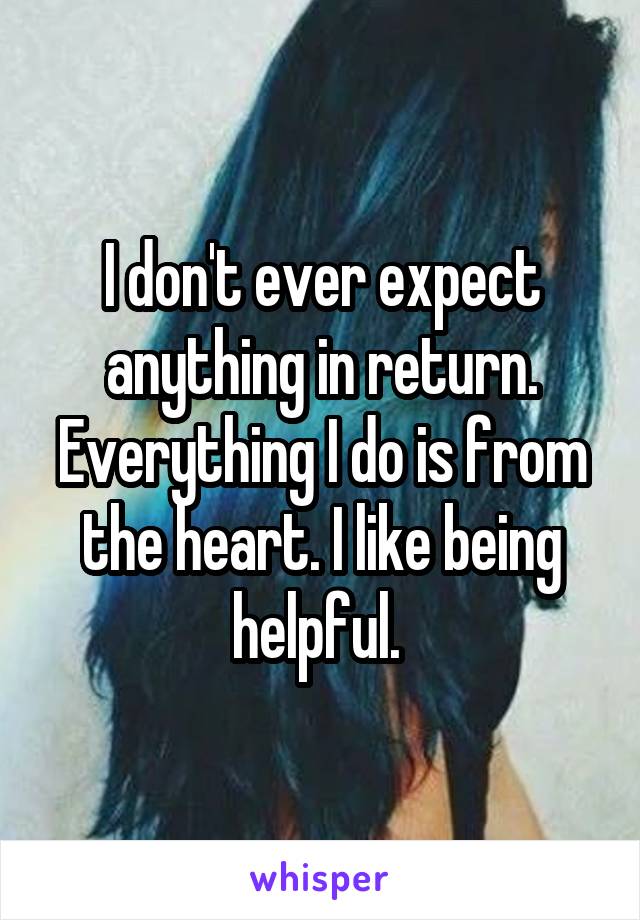 I don't ever expect anything in return. Everything I do is from the heart. I like being helpful. 
