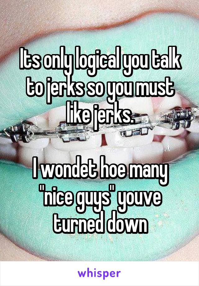 Its only logical you talk to jerks so you must like jerks.

I wondet hoe many "nice guys" youve turned down