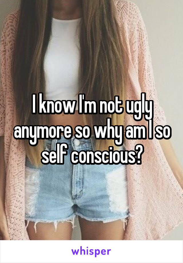 I know I'm not ugly anymore so why am I so self conscious?