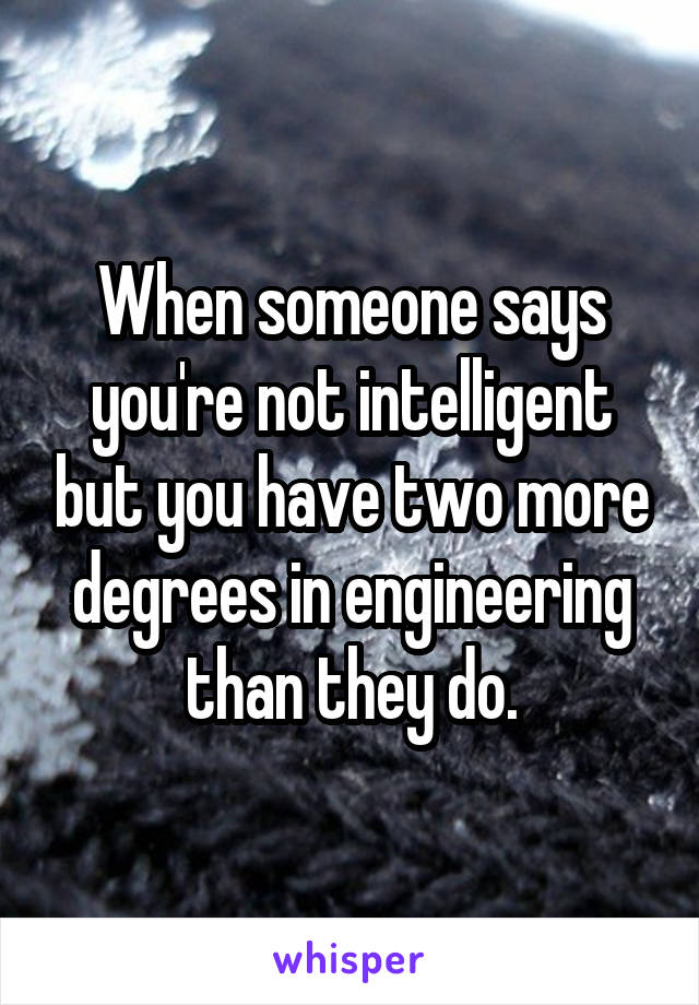 When someone says you're not intelligent but you have two more degrees in engineering than they do.