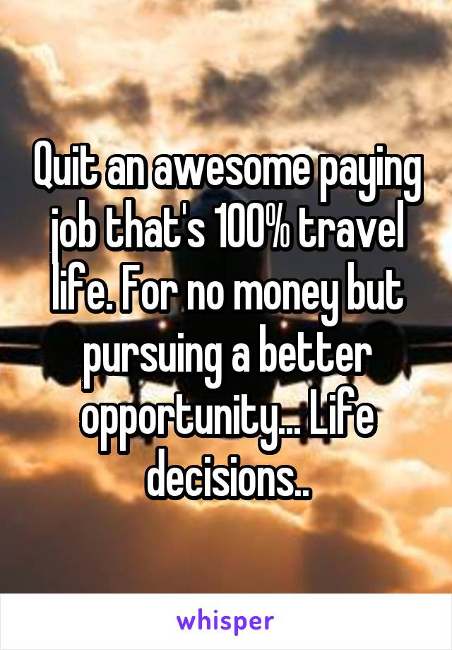 Quit an awesome paying job that's 100% travel life. For no money but pursuing a better opportunity... Life decisions..