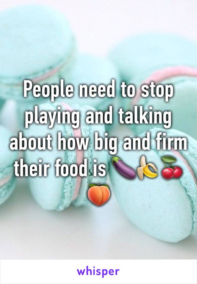 People need to stop playing and talking about how big and firm their food is 🍆🍌🍒🍑