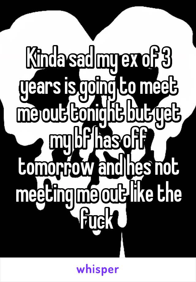 Kinda sad my ex of 3 years is going to meet me out tonight but yet my bf has off tomorrow and hes not meeting me out like the fuck 