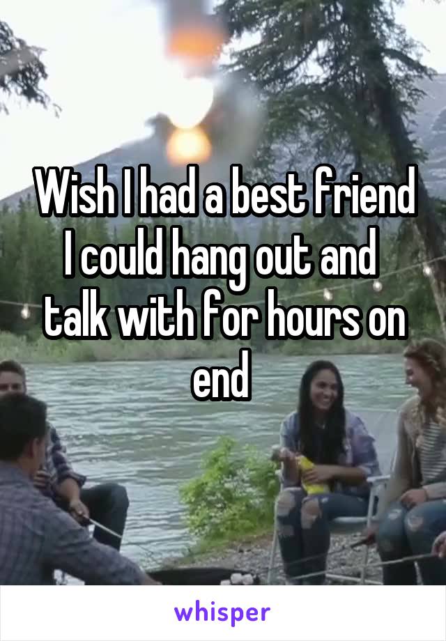 Wish I had a best friend I could hang out and  talk with for hours on end 
